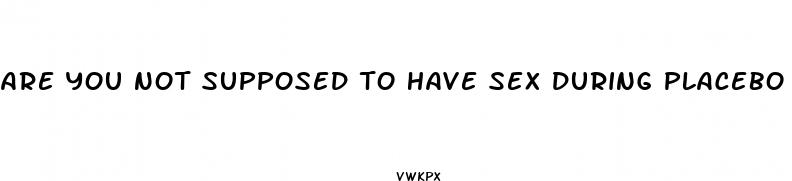 are you not supposed to have sex during placebo pills