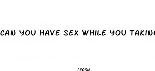 can you have sex while you taking pills for a yeast infection