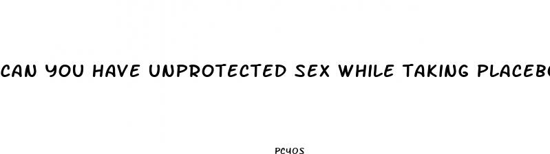 can you have unprotected sex while taking placebo pills