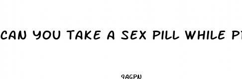 can you take a sex pill while pregnant