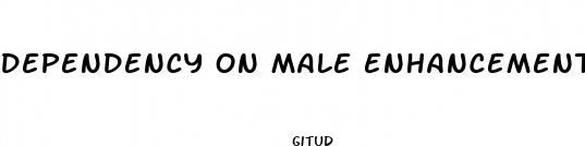 dependency on male enhancement pills