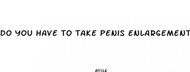 do you have to take penis enlargement pills every day