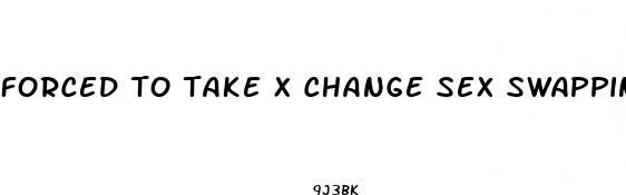 forced to take x change sex swapping pills