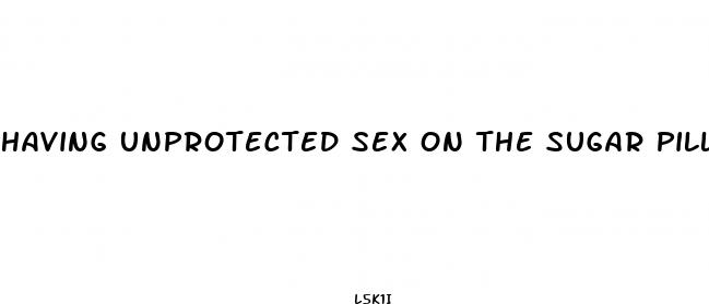 having unprotected sex on the sugar pill