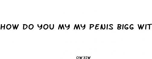 how do you my my penis bigg with out pills and pum