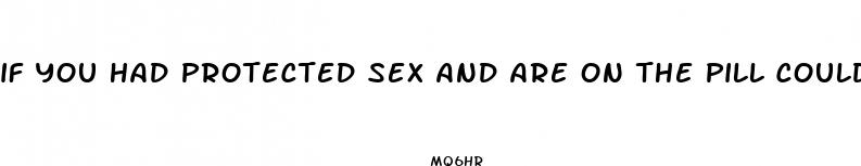 if you had protected sex and are on the pill could