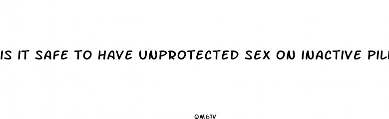 is it safe to have unprotected sex on inactive pills