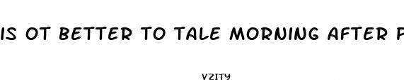 is ot better to tale morning after pills before sex