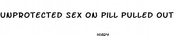 unprotected sex on pill pulled out