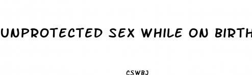 unprotected sex while on birth control pills