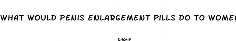 what would penis enlargement pills do to women