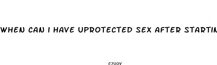 when can i have uprotected sex after starting birth contol pills