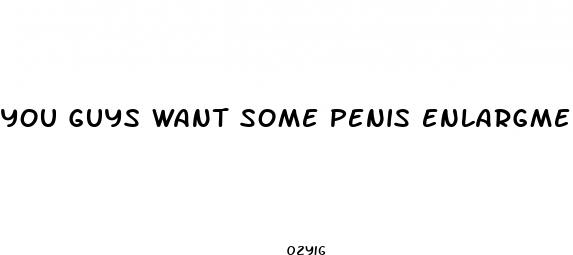 you guys want some penis enlargment pills
