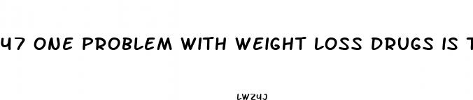 47 one problem with weight loss drugs is that