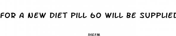 for a new diet pill 60 will be supplied