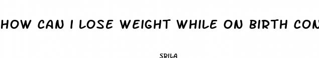 how can i lose weight while on birth control pills