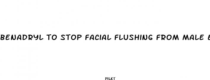 benadryl to stop facial flushing from male enhancement