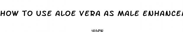 how to use aloe vera as male enhancement