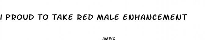 i proud to take red male enhancement