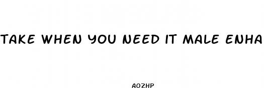 take when you need it male enhancement