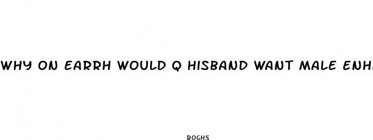 why on earrh would q hisband want male enhancement pills