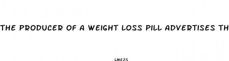 the producer of a weight loss pill advertises that people who use the pill