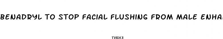 benadryl to stop facial flushing from male enhancement