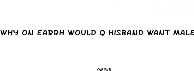 why on earrh would q hisband want male enhancement pills