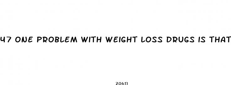 47 one problem with weight loss drugs is that