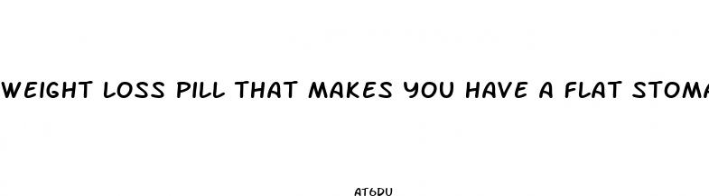 weight loss pill that makes you have a flat stomach